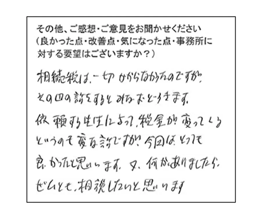 相続税は、一切かからなかったのですが、その辺の話をするとみなおどろきます。依頼する先生によって税金が変わってくるというのも変な話ですが、今回はとっても良かったと思います。又何かありましたら、ぜひとも相談したいと思います。