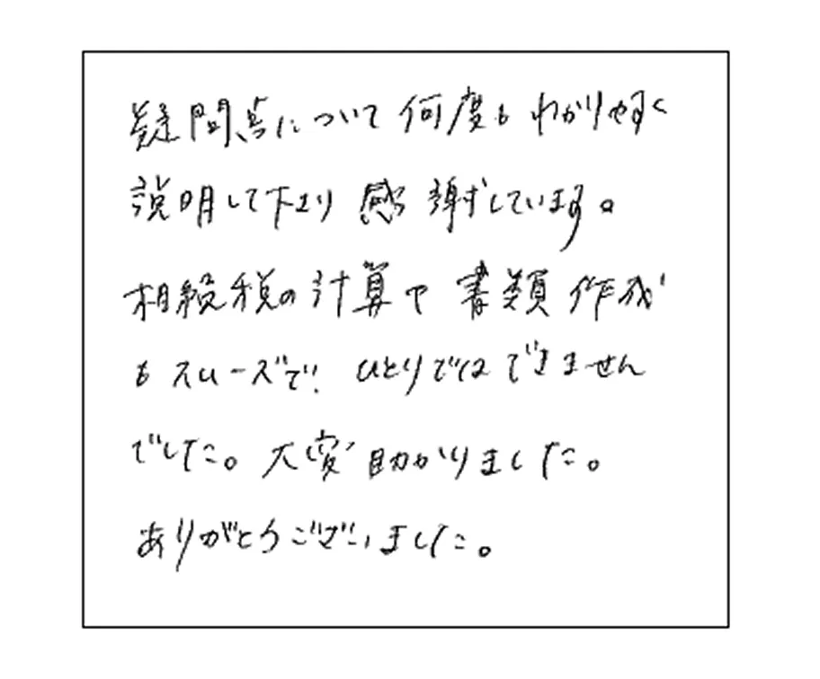 疑問点について何度もわかりやすく説明してくださり感謝しています。相続税の計算で書類作成もスムーズでひとりではできませんでした。大変助かりました。ありがとうございました。