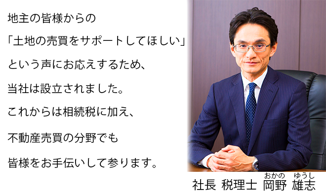 地主の皆様からの「土地の売買をサポートしてほしい」という声にお応えするため、当社は設立されました。これからは相続税に加え、不動産売買の分野でも皆様をお手伝いして参ります。