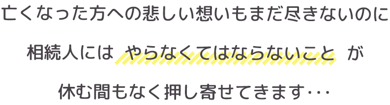 亡くなった方への悲しい想いもまだ尽きないのに、相続人には【やらなくてはならないこと】が休む間もなく押し寄せてきます・・・