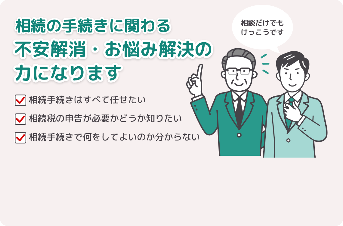 「相続手続きはすべて任せたい」「相続税の申告が必要かどうか知りたい」「相続手続きで何をしてよいのかわからない」など、相続の手続きに関わる不安解消・お悩み解決の力になります！相談だけでもけっこうです。