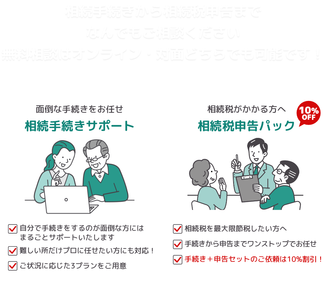 相続手続きから相続税申告までなんでもご相談ください。無料相談はオンライン・対面どちらでも可能です。
			【面倒な手続きをお任せ・相続手続きサポート】自分で手続きをするのが面倒な方には丸ごとサポート/難しい所だけプロに任せたい方にも対応/ご状況に応じた3プランをご用意。【相続税申告パック】相続税を最大限節税したい方へ/手続きから申告までワンストップでお任せ！/手続き＋申告セットのご依頼は10％割引！