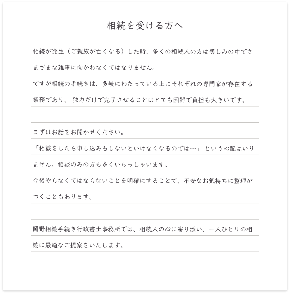 相続が発生（ご親族が亡くなる）した時、多くの相続人の方は悲しみの中でさまざまな雑事に向かわなくてはなりません。ですが相続の手続きは、多岐にわたっている上にそれぞれの専門家が存在する業務であり、 独力だけで完了させることはとても困難で負担も大きいです。まずはお話をお聞かせください。「相談をしたら申し込みもしないといけなくなるのでは…」 という心配はいりません。相談のみの方も多くいらっしゃいます。今後やらなくてはならないことを明確にすることで、不安なお気持ちに整理がつくこともあります。岡野相続税理士法人では、相続人の心に寄り添い、一人ひとりの相続に最適なご提案をいたします。