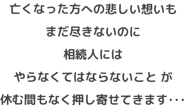 亡くなった方への悲しい想いもまだ尽きないのに、相続人には【やらなくてはならないこと】が休む間もなく押し寄せてきます・・・