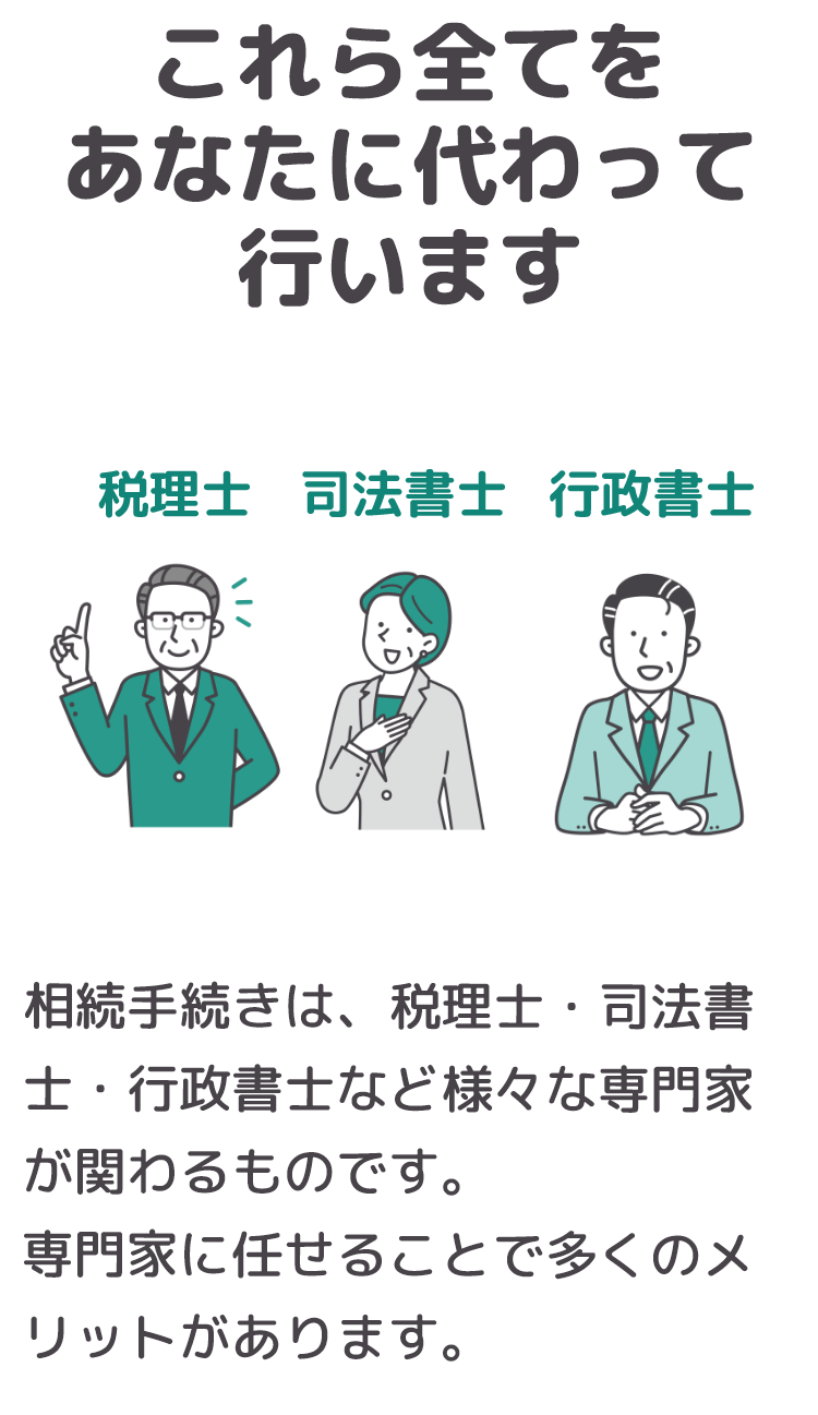 これら全てをあなたに代わって岡野相続税理士法人が行ないます！！相続手続きは、税理士・司法書士・行政書士など様々な専門家が関わるものです。専門家に任せることで多くのメリットがあります。