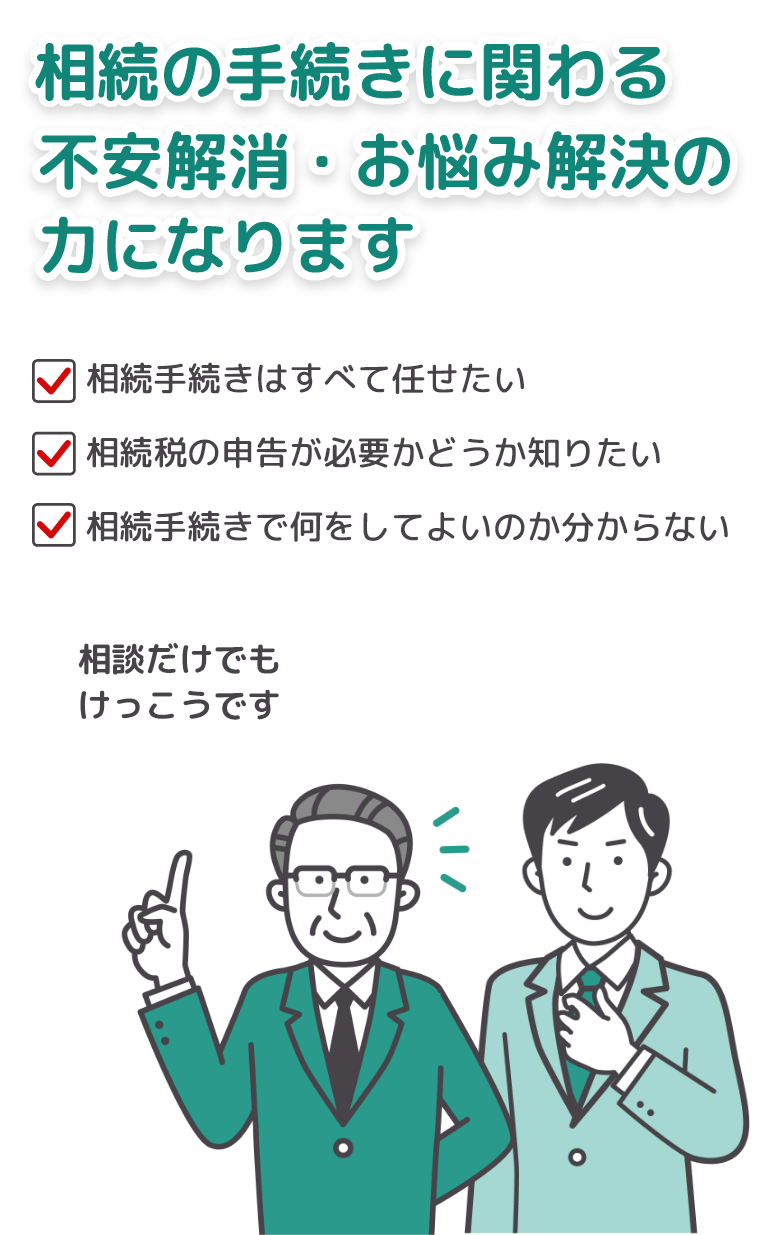 「相続手続きはすべて任せたい」「相続税の申告が必要かどうか知りたい」「相続手続きで何をしてよいのかわからない」など、相続の手続きに関わる不安解消・お悩み解決の力になります！相談だけでもけっこうです。