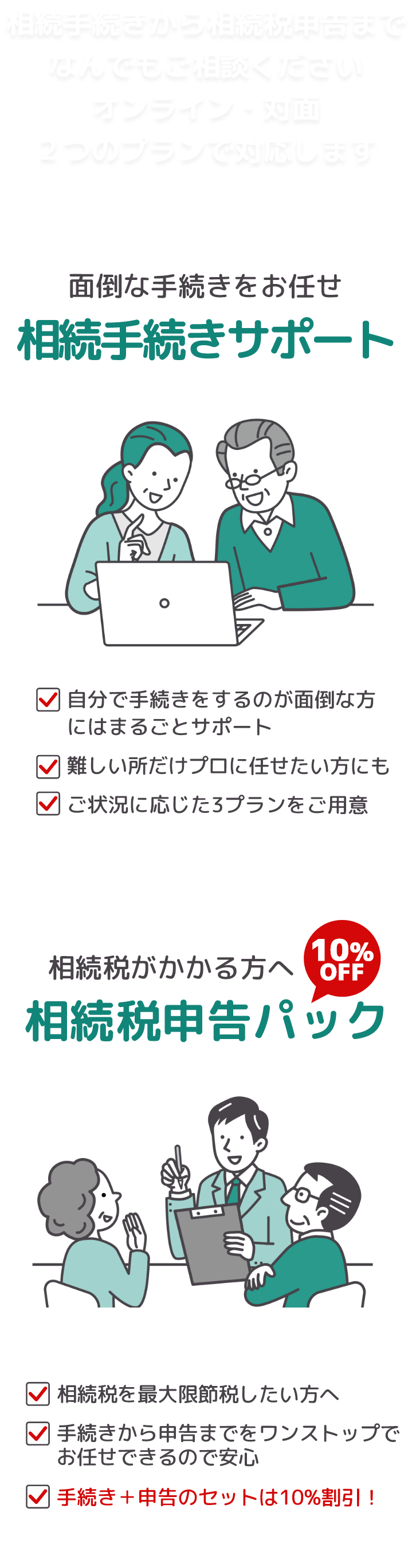 相続手続きから相続税申告までなんでもご相談ください。無料相談はオンライン・対面どちらでも可能です。【面倒な手続きをお任せ・相続手続きサポート】自分で手続きをするのが面倒な方には丸ごとサポート/難しい所だけプロに任せたい方にも対応/ご状況に応じた3プランをご用意。【相続税申告パック】相続税を最大限節税したい方へ/手続きから申告までワンストップでお任せ！/手続き＋申告セットのご依頼は10％割引！