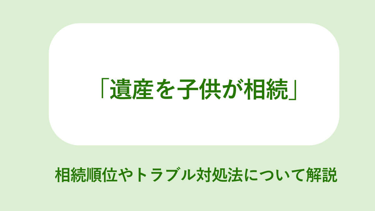 遺産を子供が相続 相続順位やトラブル対処法について解説