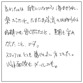 良かったのは自宅にいながら済ませられ楽だったこと、たまたま外出のはばかれる時期でも安心だったこと。費用も安めだったことです。スタッフはとても感じのよい方でした。Web面談もメールでも。今回はどうもありがとうございました。